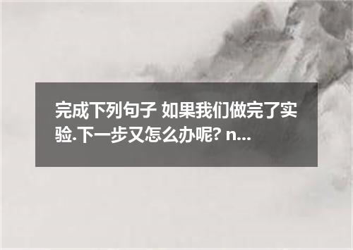 完成下列句子 如果我们做完了实验.下一步又怎么办呢? next if we finish doing the experiment?