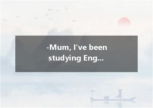 -Mum, I've been studying English since 8 o'clock. I go out and play with Tom for