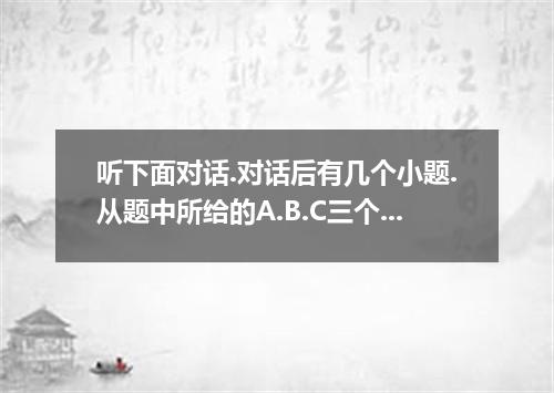 听下面对话.对话后有几个小题.从题中所给的A.B.C三个选项中选出最佳选项.并标在试卷的相应位置.听每段对话前.你将有时间阅读各个小题.每小题5秒钟,听完后.各