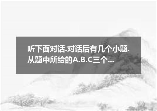 听下面对话.对话后有几个小题.从题中所给的A.B.C三个选项中选出最最选项.并标在试卷上.听每段对话前.你将有时间阅读各个小题.每小题5秒钟,听完后.各小题将给
