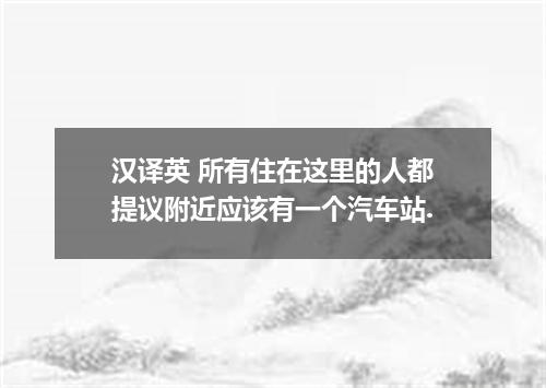 汉译英 所有住在这里的人都提议附近应该有一个汽车站.