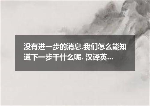 没有进一步的消息.我们怎么能知道下一步干什么呢. 汉译英 没有进一步的消息.我们怎么能知道下一步干什么呢.