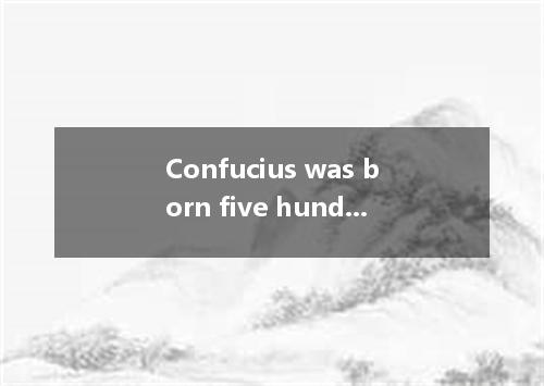 Confucius was born five hundred and fifty years before Christ.Unlike Jesus Chris