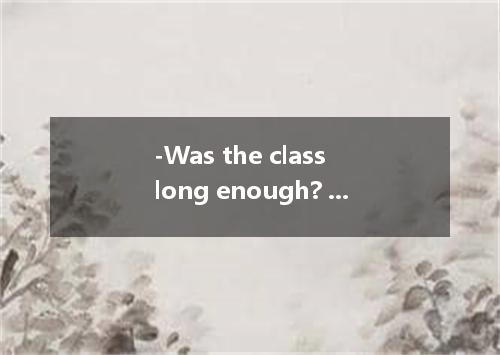 -Was the class long enough? -No, enough. A.it wasn’t much too long B.it wasn’t t