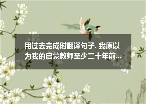 用过去完成时翻译句子. 我原以为我的启蒙教师至少二十年前就不在人世了.