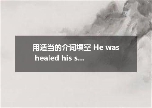 用适当的介词填空 He was healed his sickness.